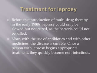  Before the introduction of multi-drug therapy
in the early 1980s, leprosy could only be
slowed but not cured, as the bacteria could not
be killed.
 Now, with the use of antibiotics and with other
medicines, the disease is curable. Once a
person with leprosy begins appropriate
treatment, they quickly become non-infectious.
 