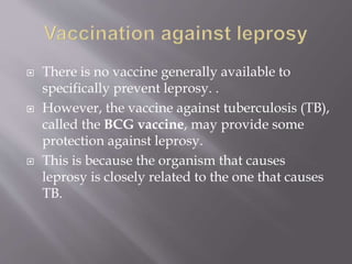  There is no vaccine generally available to
specifically prevent leprosy. .
 However, the vaccine against tuberculosis (TB),
called the BCG vaccine, may provide some
protection against leprosy.
 This is because the organism that causes
leprosy is closely related to the one that causes
TB.
 