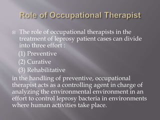  The role of occupational therapists in the
treatment of leprosy patient cases can divide
into three effort :
(1) Preventive
(2) Curative
(3) Rehabilitative
in the handling of preventive, occupational
therapist acts as a controlling agent in charge of
analyzing the environmental environment in an
effort to control leprosy bacteria in environments
where human activities take place.
 