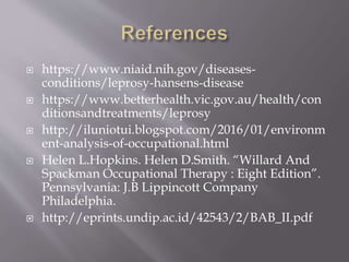  https://www.niaid.nih.gov/diseases-
conditions/leprosy-hansens-disease
 https://www.betterhealth.vic.gov.au/health/con
ditionsandtreatments/leprosy
 http://iluniotui.blogspot.com/2016/01/environm
ent-analysis-of-occupational.html
 Helen L.Hopkins. Helen D.Smith. “Willard And
Spackman Occupational Therapy : Eight Edition”.
Pennsylvania: J.B Lippincott Company
Philadelphia.
 http://eprints.undip.ac.id/42543/2/BAB_II.pdf
 