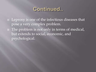  Leprosy is one of the infectious diseases that
pose a very complex problem.
 The problem is not only in terms of medical,
but extends to social, economic, and
psychological.
 