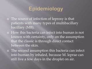 The source of infection of leprosy is that
patients with many types of multibacillary
bacillary (MB).
 How this bacteria can infect into human is not
known with certainty, only on the assumption
that the classic is through direct contact
between the skin.
 The second assumption this bacteria can infect
into human by inhaled, because M. leprae can
still live a few days in the droplet on air.
 