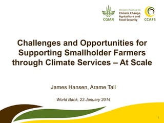 Challenges and Opportunities for
Supporting Smallholder Farmers
through Climate Services – At Scale
James Hansen, Arame Tall
World Bank, 23 January 2014

1

 