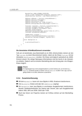 4 JAXB-API

             
             
             
             
             
             
             
             
             
             
             
             
             
             
             
             
             
             
             
             
             
             
             
             


       Die Annotation @XmlRootElement verwenden
       Falls wir ein bestehendes Java-Datenmodell an ein XML-Schema binden, können wir den
       Typ  zu einem Wurzelelement machen, indem wir die Klasse  mit der
       Annotation  versehen. Die Klasse wird dadurch automatisch als JAXB-
       Element erkannt. Die nötigen Namespace-Informationen sind hier bereits in der Annotati-
       on enthalten. Dadurch wird ein direktes Marshalling ohne den Umweg über eine Wrapper-
       Klasse möglich.

                   Hinweis
                   Ein Objektgraph muss nicht zwingend konform zu einem Schema sein, um mit dem 
                    verarbeitet werden zu können. Der  ist daher in der Lage, auch un-
                   gültige Inhalte in ein XML-Dokument zu überführen.



       4.2.6      Zusammenfassung
             Mit dem  lassen sich Java-Objekte in XML-Strukturen transformieren.
             Eine -Instanz wird über den  angelegt.
             Der  kann Java-Objekte in verschiedene Ausgabeformate transformieren,
             darunter Standardschnittstellen wie Dateien oder Streams, aber auch Ausgabeformate
             anderer XML-APIs wie DOM, StAX oder TrAX.
             Durch das Setzen von Properties können wir Einfluss nehmen auf den Marshalling-
             Prozess.




86
 