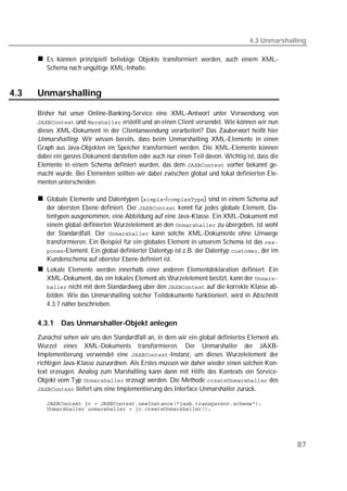 4.3 Unmarshalling

         Es können prinzipiell beliebige Objekte transformiert werden, auch einem XML-
         Schema nach ungültige XML-Inhalte.


4.3   Unmarshalling

      Bisher hat unser Online-Banking-Service eine XML-Antwort unter Verwendung von
       und  erstellt und an einen Client versendet. Wie können wir nun
      dieses XML-Dokument in der Clientanwendung verarbeiten? Das Zauberwort heißt hier
      Unmarshalling. Wir wissen bereits, dass beim Unmarshalling XML-Elemente in einen
      Graph aus Java-Objekten im Speicher transformiert werden. Die XML-Elemente können
      dabei ein ganzes Dokument darstellen oder auch nur einen Teil davon. Wichtig ist, dass die
      Elemente in einem Schema definiert wurden, das dem  vorher bekannt ge-
      macht wurde. Bei Elementen sollten wir dabei zwischen global und lokal definierten Ele-
      menten unterscheiden.

         Globale Elemente und Datentypen (-/) sind in einem Schema auf
         der obersten Ebene definiert. Der  kennt für jedes globale Element, Da-
         tentypen ausgenommen, eine Abbildung auf eine Java-Klasse. Ein XML-Dokument mit
         einem global definierten Wurzelelement an den  zu übergeben, ist wohl
         der Standardfall. Der  kann solche XML-Dokumente ohne Umwege
         transformieren. Ein Beispiel für ein globales Element in unserem Schema ist das 
         -Element. Ein global definierter Datentyp ist z.B. der Datentyp , der im
         Kundenschema auf oberster Ebene definiert ist.
         Lokale Elemente werden innerhalb einer anderen Elementdeklaration definiert. Ein
         XML-Dokument, das ein lokales Element als Wurzelelement besitzt, kann der 
          nicht mit dem Standardweg über den  auf die korrekte Klasse ab-
         bilden. Wie das Unmarshalling solcher Teildokumente funktioniert, wird in Abschnitt
         4.3.7 näher beschrieben.

      4.3.1   Das Unmarshaller-Objekt anlegen
      Zunächst sehen wir uns den Standardfall an, in dem wir ein global definiertes Element als
      Wurzel eines XML-Dokuments transformieren. Der Unmarshaller der JAXB-
      Implementierung verwendet eine -Instanz, um dieses Wurzelelement der
      richtigen Java-Klasse zuzuordnen. Als Erstes müssen wir daher wieder einen solchen Kon-
      text erzeugen. Analog zum Marshalling kann dann mit Hilfe des Kontexts ein Service-
      Objekt vom Typ  erzeugt werden. Die Methode  des
       liefert uns eine Implementierung des Interface Unmarshaller zurück.

         
         




                                                                                                   87
 