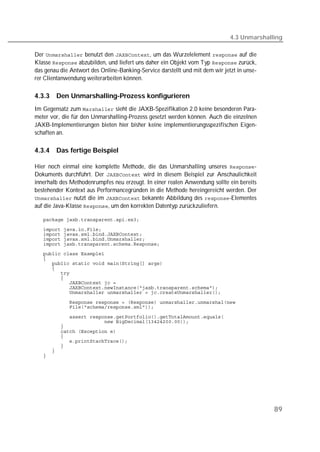 4.3 Unmarshalling

Der  benutzt den , um das Wurzelelement  auf die
Klasse  abzubilden, und liefert uns daher ein Objekt vom Typ  zurück,
das genau die Antwort des Online-Banking-Service darstellt und mit dem wir jetzt in unse-
rer Clientanwendung weiterarbeiten können.

4.3.3   Den Unmarshalling-Prozess konfigurieren
Im Gegensatz zum  sieht die JAXB-Spezifikation 2.0 keine besonderen Para-
meter vor, die für den Unmarshalling-Prozess gesetzt werden können. Auch die einzelnen
JAXB-Implementierungen bieten hier bisher keine implementierungsspezifischen Eigen-
schaften an.

4.3.4   Das fertige Beispiel

Hier noch einmal eine komplette Methode, die das Unmarshalling unseres -
Dokuments durchführt. Der  wird in diesem Beispiel zur Anschaulichkeit
innerhalb des Methodenrumpfes neu erzeugt. In einer realen Anwendung sollte ein bereits
bestehender Kontext aus Performancegründen in die Methode hereingereicht werden. Der
 nutzt die im  bekannte Abbildung des -Elementes
auf die Java-Klasse , um den korrekten Datentyp zurückzuliefern.

   

   
   
   
   
   
   
   
   
   
   
   
   
   

   
   

   
   
   
   
   
   
   
   
   




                                                                                            89
 