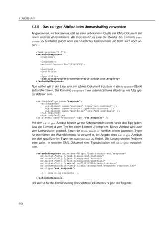4 JAXB-API

       4.3.5     Das xsi:type-Attribut beim Unmarshalling verwenden
       Angenommen, wir bekommen jetzt aus einer unbekannten Quelle ein XML-Dokument mit
       einem anderen Wurzelelement. Als Basis besitzt es zwar die Struktur des Elements 
       , es beinhaltet jedoch noch ein zusätzliches Unterelement und heißt auch noch an-
       ders ...

             
             
             
             
             
             
             
             
             
             
             
             
             

       Nun wollen wir in der Lage sein, ein solches Dokument trotzdem in ein -Objekt
       zu transformieren. Der Datentyp  muss dazu im Schema allerdings wie folgt glo-
       bal definiert sein.

             
             
             
             
             
             
             
             

       Mit dem -Attribut können wir mit Schemamitteln einem Parser den Tipp geben,
       dass ein Element A vom Typ her einem Element B entspricht. Dieses Attribut wird auch
       vom Unmarshaller beachtet. Findet der  nämlich keinen passenden Typen
       für den Namen des Wurzelelements, so versucht er, bei Angabe eines -Attributs
       den dort spezifizierten Typen im  zu finden. Die Lösung unseres Problems
       wäre daher, in unserem XML-Dokument eine Typsubstitution mit  vorzuneh-
       men.

             
             
             
             
             
             
             
             

             

       Der Aufruf für das Unmarshalling eines solchen Dokumentes ist jetzt der folgende:




90
 