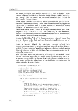 4 JAXB-API

       Das Element  ist dem  aus dem importierten Kunden-
       schema als globales Element bekannt. Der Datentyp dieses Elements ist vom Typ 
       . Eigentlich sollten wir erwarten, dass wir beim Unmarshalling dieses Elements ein
       Objekt vom Typ  erhalten.
       Solange nun das Element  das einzige Element vom Typ  ist,
       wäre dieses Verhalten stets eindeutig. Fänden wir in einer Methode ein Java-Objekt vom
       Typ Customer, so könnten wir sicher zur Aussage kommen, dass es sich hierbei um eine
       Instanz des XML-Elements  handelt.
       Sobald jedoch mehrere solcher Elemente im Dokument vorkommen dürfen, bspw. gleich-
       zeitig als  und als , wie können wir (bzw. später der Marshal-
       ler) diese auseinanderhalten? Wir müssen solche Elemente daher mit der Information ver-
       sehen, an welcher Stelle im Dokument diese stehen.
       Für diesen Fall bietet die JAXB-API die Klasse , mit der die Instanz eines
       reinen Java-Objektes mit den XML-spezifischen Informationen zu Elementname und Na-
       mespace versehen werden kann.
       Zurück     zu unserem Beispiel: Die Java-Klasse  definiert keine
       -Annotation, es handelt sich dabei also um eine Java-Klasse, die an ei-
       nen XML-Typ, aber nicht an ein Wurzelelement gebunden ist. Beim Unmarshalling dieses
       Dokuments bekommen wir daher kein Objekt vom Typ  zurück, sondern ein Ob-
       jekt vom Typ .
       Dieses Objekt stellt nun ein XML-Element vom Typ  dar, was ja für das Element
        aus unserem Beispiel zutrifft. Mit der Methode  können wir
       nun auf das -Objekt zugreifen, das die Werte des Elements und seiner Unterele-
       mente kapselt. Im folgenden Beispiel lesen wir nun das Element  ein
       und überprüfen den Namen des Kunden:

             
             
             
             
             
             
             
             
             
             
             
             
             
             
             
             
             
             
             
             
             



92
 