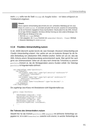 4.3 Unmarshalling

ments  sollte nun die Stadt  als Ausgabe liefern – wir haben erfolgreich ein
Teildokument eingelesen.

          Hinweis
          Dieses explizite Unmarshalling überschreibt eine evtl. vorhandene Abbildung auf eine Java-
          Klasse im . Es wird dann auf jeden Fall versucht, zunächst ein Unmarshalling
          auf die als Parameter angegebene Klasse durchzuführen. Wurde jedoch für das XML-Element
          ein xsi:type-Attribut angegeben, hat dieses Attribut Vorrang vor allen anderen Bindungen. Die
          Reihenfolge der Bindung ist hier also:
          1. Wert des -Attributs
          2. Falls angegeben, der -Parameter der -Methode
          3. Bekannte Abbildung im 



4.3.8   Flexibles Unmarshalling nutzen
In der JAXB-Übersicht wurden bereits die zwei Konzepte Structural Unmarshalling und
Flexible Unmarshalling erläutert. Hier wollen wir uns ein konkretes Beispiel für die fle-
xible Behandlung von unbekannten XML-Inhalten ansehen. Stellen wir uns vor, dass das
XML-Schema unserer Beispielanwendung weiterentwickelt wurde. Man spricht hier auch
gerne von Schemaevolution. Sehen wir uns dazu noch einmal das Teilschema zu unserem
-Element an, das die Wertpapierdaten unseres Kunden enthält. Der Datentyp
 ist folgendermaßen definiert.

   
   
   
   
   
   
   
   
   
   
   

Die zugehörige Java-Klasse mit Annotationen sieht folgendermaßen aus:

   
   
   
   
   
   
   
   
   
   


Die Toleranz des Unmarshallers nutzen
Obwohl hier für das Element  eine  mit definierter Reihenfolge vor-
gegeben ist, ist es dem  zunächst recht einerlei, in welcher Reihenfolge die



                                                                                                          95
 