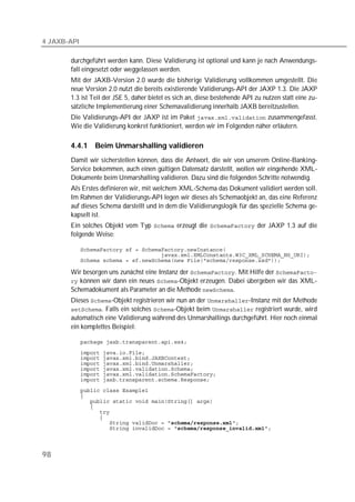 4 JAXB-API

       durchgeführt werden kann. Diese Validierung ist optional und kann je nach Anwendungs-
       fall eingesetzt oder weggelassen werden.
       Mit der JAXB-Version 2.0 wurde die bisherige Validierung vollkommen umgestellt. Die
       neue Version 2.0 nutzt die bereits existierende Validierungs-API der JAXP 1.3. Die JAXP
       1.3 ist Teil der JSE 5, daher bietet es sich an, diese bestehende API zu nutzen statt eine zu-
       sätzliche Implementierung einer Schemavalidierung innerhalb JAXB bereitzustellen.
       Die Validierungs-API der JAXP ist im Paket  zusammengefasst.
       Wie die Validierung konkret funktioniert, werden wir im Folgenden näher erläutern.

       4.4.1     Beim Unmarshalling validieren
       Damit wir sicherstellen können, dass die Antwort, die wir von unserem Online-Banking-
       Service bekommen, auch einen gültigen Datensatz darstellt, wollen wir eingehende XML-
       Dokumente beim Unmarshalling validieren. Dazu sind die folgenden Schritte notwendig.
       Als Erstes definieren wir, mit welchem XML-Schema das Dokument validiert werden soll.
       Im Rahmen der Validierungs-API legen wir dieses als Schemaobjekt an, das eine Referenz
       auf dieses Schema darstellt und in dem die Validierungslogik für das spezielle Schema ge-
       kapselt ist.
       Ein solches Objekt vom Typ  erzeugt die  der JAXP 1.3 auf die
       folgende Weise:

             
             
             

       Wir besorgen uns zunächst eine Instanz der . Mit Hilfe der 
        können wir dann ein neues -Objekt erzeugen. Dabei übergeben wir das XML-
       Schemadokument als Parameter an die Methode .
       Dieses -Objekt registrieren wir nun an der -Instanz mit der Methode
       . Falls ein solches -Objekt beim  registriert wurde, wird
       automatisch eine Validierung während des Unmarshallings durchgeführt. Hier noch einmal
       ein komplettes Beispiel:

             
             
             
             
             
             
             
             
             
             
             
             
             
             
             




98
 