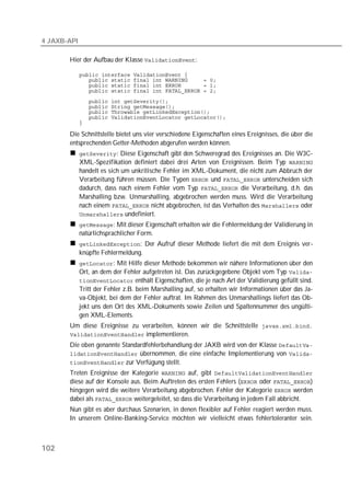 4 JAXB-API

       Hier der Aufbau der Klasse :

             
             
             
             
             
             
             
             
             

       Die Schnittstelle bietet uns vier verschiedene Eigenschaften eines Ereignisses, die über die
       entsprechenden Getter-Methoden abgerufen werden können.
             : Diese Eigenschaft gibt den Schweregrad des Ereignisses an. Die W3C-
             XML-Spezifikation definiert dabei drei Arten von Ereignissen. Beim Typ 
             handelt es sich um unkritische Fehler im XML-Dokument, die nicht zum Abbruch der
             Verarbeitung führen müssen. Die Typen  und  unterscheiden sich
             dadurch, dass nach einem Fehler vom Typ  die Verarbeitung, d.h. das
             Marshalling bzw. Unmarshalling, abgebrochen werden muss. Wird die Verarbeitung
             nach einem  nicht abgebrochen, ist das Verhalten des  oder
              undefiniert.
             : Mit dieser Eigenschaft erhalten wir die Fehlermeldung der Validierung in
             natürlichsprachlicher Form.
             : Der Aufruf dieser Methode liefert die mit dem Ereignis ver-
             knüpfte Fehlermeldung.
             : Mit Hilfe dieser Methode bekommen wir nähere Informationen über den
             Ort, an dem der Fehler aufgetreten ist. Das zurückgegebene Objekt vom Typ 
              enthält Eigenschaften, die je nach Art der Validierung gefüllt sind.
             Tritt der Fehler z.B. beim Marshalling auf, so erhalten wir Informationen über das Ja-
             va-Objekt, bei dem der Fehler auftrat. Im Rahmen des Unmarshallings liefert das Ob-
             jekt uns den Ort des XML-Dokuments sowie Zeilen und Spaltennummer des ungülti-
             gen XML-Elements.
       Um diese Ereignisse zu verarbeiten, können wir die Schnittstelle 
        implementieren.
       Die oben genannte Standardfehlerbehandlung der JAXB wird von der Klasse 
        übernommen, die eine einfache Implementierung von 
        zur Verfügung stellt.
       Treten Ereignisse der Kategorie  auf, gibt 
       diese auf der Konsole aus. Beim Auftreten des ersten Fehlers ( oder )
       hingegen wird die weitere Verarbeitung abgebrochen. Fehler der Kategorie  werden
       dabei als  weitergeleitet, so dass die Verarbeitung in jedem Fall abbricht.
       Nun gibt es aber durchaus Szenarien, in denen flexibler auf Fehler reagiert werden muss.
       In unserem Online-Banking-Service möchten wir vielleicht etwas fehlertoleranter sein.



102
 