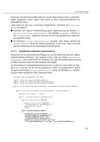 4.4 Validierung

Warnungen und unkritische Fehler sollen nur mit der entsprechenden Zeilen- und Spalten-
angabe ausgegeben werden, jedoch nicht gleich zu einem nutzerunfreundlichen Pro-
grammabbruch führen.
JAXB bietet uns dazu zwei verschiedene Möglichkeiten, individuell auf 
 zu reagieren:
   Definition einer eigenen Fehlerbehandlung durch Implementierung des Interface 
   . Die Methode  wird für je-
   den  aufgerufen und kann mit einer benutzerdefinierten Implemen-
   tierung gefüllt werden.
   die Hilfsklasse  benutzen. Diese Klasse sammelt alle
   , die bei der Validierung auftreten, in einer Liste. Diese Liste kann
   nach der Validierung von der Anwendung verarbeitet werden.

4.4.3.1   ValidationEventHandler implementieren
Schauen wir uns an einem praktischen Beispiel an, wie die Implementierung einer eigenen
Fehlerbehandlung funktioniert. Das folgende Listing zeigt eine Klasse 
, die für jeden Fehler der Kategorie  den Ort des fehlerhaften Elements
im XML-Dokument sowie die Fehlermeldung selbst ausgibt.
Im Unterschied zur Standardfehlerbehandlung bricht sie jedoch für einen Fehler der Kate-
gorie  nicht ab. Um den Ort des aufgetretenen Fehlers herauszubekommen, greifen
wir dabei auf die Klasse  zurück, die Methoden zur Lokalisie-
rung der Fehler innerhalb der XML-Dokumente bietet.

   
   
   
   

   
   
   
   
   

   
   
   
   
   
   
   
   
   
            
   
   
   
   
   
   
   



                                                                                           103
 