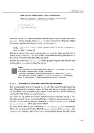 4.4 Validierung

   
   
   
   

         
   
   
   
   
   



Wenn wir hier im XML-Dokument wieder das Geburtsdatum unseres Kunden im Element
 auf den unseligen Wert  setzen, bekommen wir folgende Meldung
von unserem selbst implementierten .

   
   
   

Der Unmarshalling-Prozess läuft jetzt reibungslos bis zum Ende. Außerdem liefert der e-
ben definierte  uns jetzt zusätzlich zu einer Fehlermeldung den genauen Ort
des Fehlers im aktuell verarbeiteten XML-Dokument.
Das hier am Beispiel des -Objekts gezeigte Vorgehen kann natürlich auch
analog mit dem  durchgeführt werden.

          Hinweis
          Einige Dinge sollten bei der Verwendung eines eigenen  be-
          achtet werden, um inkonsistente Zustände zu vermeiden.
          1. Unbedingte Rückgabe des Wertes  bei Fehlern der Kategorie 
          2. Der Java-Objektgraph sollte von einem  nicht verändert
          werden, da dieses ebenfalls zu allerlei unerwarteten Nebeneffekten führen kann.



4.4.3.2   Die Hilfsklasse ValidationEventCollector verwenden
Das vorangegangene Beispiel hat gezeigt, wie wir auf Fehler während des Unmarshallings
bzw. Marshallings direkt reagieren können. Denkbar wäre aber auch, dass wir nicht sofort
auf auftretende Fehler reagieren wollen, sondern erst im Anschluss an die Validierung,
wenn das Un-/Marshalling also abgeschlossen ist.
So können wir z.B. Fehler über mehrere Aufrufe des Un-/Marshallings hinweg in einer
Log-Datei sammeln. Hierzu existiert in JAXB eine Hilfsklasse, die uns das Sammeln von
 bereits abnimmt. Die Klasse  im Paket
 erfüllt genau diese Funktion.
Da diese Klasse ebenfalls die Schnittstelle  implementiert,
können wir sie ganz normal mit der Methode  beim  oder
 anmelden. Nach erfolgreichem Un-/Marshalling können die aufgetretenen




                                                                                              105
 