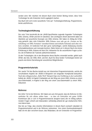 Vorwort

          werden wird. Wir möchten mit diesem Buch einen kleinen Beitrag leisten, diese feine
          Technologie für alle Entwickler leicht zugänglich machen.
          Das Buch teilt sich in drei wesentliche Teile auf: Technologieeinführung, Programmiertu-
          torials und Referenz.



          Technologieeinführung
          Der erste Teile beschreibt die der JAXB-Spezifikation zugrunde liegenden Technologien
          XML-Schema, XPath und Ant im Überblick. Den wichtigsten Anteil übernimmt dabei ein
          Überblick auf wesentliche Konzepte von XML-Schema. Wir haben im Alltag die Erfah-
          rung gemacht, dass viele Entwickler XML-Schema zwar sehr gut als „Format zur Be-
          schreibung von XML-Formaten“ einordnen können und einfache Schemata auch ohne wei-
          teres verstehen, im konkreten Fall aber gerne nachschlagen, welche Bedeutung einzelne
          Schemadeklarationen und -konzepte besitzen. Daher bieten wir in diesem Buch eine kleine
          Einführung in XML-Schema mit dem Ziel, Antworten für die wesentlichen Fragen zu bie-
          ten, die im Rahmen der Tutorials aufkommen können.
          Zu den Technologien, die in den Beispielen dieses Buches verwendet werden, gehört auch
          XPath, das SQL der XML-Welt, und Ant. Auch für diese beiden Technologien bieten wir
          jeweils eine kleine Darstellung der wesentlichen Möglichkeiten.



          Programmiertutorials
          Der zweite Teil des Buches besteht aus vier klassischen Programmiertutorials, welche die
          verschiedenen Aspekte der JAXB in Beispielen von steigender Komplexität beleuchten.
          Nach dem obligatorischen „Hallo Welt“-Beispiel folgt eine Einführung in die Laufzeitbib-
          liothek der JAXB. In Kapitel 5 behandeln wir den Weg von einem XML-Schema zu einem
          Java-Datenmodell, in Kapitel 6 den Weg von einem Java-Datenmodell zu einem XML-
          Dokument.



          Referenz
          Der dritte Teil ist die Referenz. Wir haben uns zum Ziel gesetzt, dass die Referenz im We-
          sentlichen für sich alleine stehen kann – so dass ein Entwickler mit guten JAXB-
          Kenntnissen (die er sich in Programmiertutorial aneignen kann) alle im Alltag aufkom-
          menden Fragen schnell und insbesondere vollständig anhand der gut strukturierten Refe-
          renz klären kann.
          Das hat zur Folge, dass einzelne Informationen in diesem Buch eventuell redundant im
          Programmiertutorial und in der Referenz vorkommen. Von einem Kommunikationsprofi
          habe ich mir aber versichern lassen, dass Redundanz, die wir Entwickler im Programmier-




XII
 