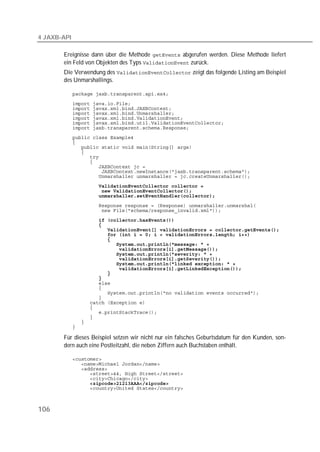 4 JAXB-API

       Ereignisse dann über die Methode  abgerufen werden. Diese Methode liefert
       ein Feld von Objekten des Typs  zurück.
       Die Verwendung des  zeigt das folgende Listing am Beispiel
       des Unmarshallings.

             
             
             
             
             
             
             
             
             
             
             
             
             
             
             
             
             
             
             
             
             
             
             
             
             
             
             
             
             
             
             
             
             
             
             
             
             
             
             
             
             
             
             
             

       Für dieses Beispiel setzen wir nicht nur ein falsches Geburtsdatum für den Kunden, son-
       dern auch eine Postleitzahl, die neben Ziffern auch Buchstaben enthält.

             
             
             
             
             
             
             



106
 
