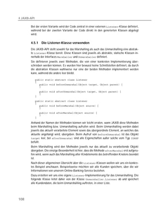4 JAXB-API

       Bei der ersten Variante wird der Code zentral in einer externen -Klasse definiert,
       während bei der zweiten Variante der Code direkt in den generierten Klassen abgelegt
       wird.

       4.5.1     Die Listener-Klasse verwenden
       Die JAXB-API stellt sowohl für das Marshalling als auch das Unmarshalling eine abstrak-
       te -Klasse bereit. Diese Klassen sind jeweils als abstrakte, statische Klassen in-
       nerhalb der Interfaces  und  definiert.
       Sie definieren jeweils zwei Methoden, die von einer konkreten Implementierung über-
       schrieben werden können. Es wurden hier bewusst keine Schnittstellen definiert, da durch
       die abstrakten Klassen wahlweise nur eine der beiden Methoden implementiert werden
       kann, während die andere leer bleibt.

             
             
             
             

             
             
             
             
             
             
             

             
             
             

       Anhand der Namen der Methoden können wir leicht erraten, wann JAXB diese Methoden
       beim Marshalling bzw. Unmarshalling aufrufen wird. Beim Unmarshalling werden dabei
       jeweils das aktuell verarbeitete Element sowie das übergeordnete Element, an welches das
       aktuelle angehängt wird, übergeben. Beim Aufruf von  ist das Objekt
        leer, bei  sind alle Eigenschaften außer solche vom Typ 
       befüllt.
       Beim Marshalling wird den Methoden jeweils nur das aktuell zu verarbeitende Objekt
       bergeben. Die einzige Besonderheit ist hier, dass die Methode  erst aufgeru-
       fen wird, wenn auch das Marshalling aller Kindelemente des betreffenden Knotens beendet
       ist.
       Nach dieser allgemeinen Übersicht über die -Klassen wollen wir uns ein konkre-
       tes Beispiel anschauen. Beispielsweise möchten wir alle Kunden speichern, über die wir
       Informationen von unserem Online-Banking-Service beziehen.
       Dazu erstellen wir uns eine eigene -Implementierung für das Unmarshalling. Die
       folgende Klasse leitet daher von der Klasse  ab und speichert
       alle Kundendaten, die beim Unmarshalling auftreten, in einer Liste.




108
 