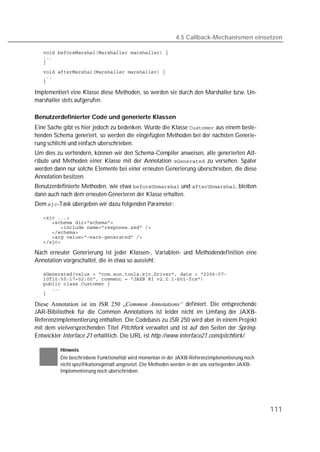 4.5 Callback-Mechanismen einsetzen

   
   
   
   
   
   

Implementiert eine Klasse diese Methoden, so werden sie durch den Marshaller bzw. Un-
marshaller stets aufgerufen.

Benutzerdefinierter Code und generierte Klassen
Eine Sache gibt es hier jedoch zu bedenken. Wurde die Klasse  aus einem beste-
henden Schema generiert, so werden die eingefügten Methoden bei der nächsten Generie-
rung schlicht und einfach überschrieben.
Um dies zu verhindern, können wir den Schema-Compiler anweisen, alle generierten Att-
ribute und Methoden einer Klasse mit der Annotation  zu versehen. Später
werden dann nur solche Elemente bei einer erneuten Generierung überschrieben, die diese
Annotation besitzen.
Benutzerdefinierte Methoden, wie etwa  und , bleiben
dann auch nach dem erneuten Generieren der Klasse erhalten.
Dem -Task übergeben wir dazu folgenden Parameter:

   
   
   
   
   
   

Nach erneuter Generierung ist jeder Klassen-, Variablen- und Methodendefinition eine
Annotation vorgeschaltet, die in etwa so aussieht:

   
   
   
   
   

Diese Annotation ist im JSR 250 „Common Annotations“ definiert. Die entsprechende
JAR-Bibiliothek für die Common Annotations ist leider nicht im Umfang der JAXB-
Referenzimplementierung enthalten. Die Codebasis zu JSR 250 wird aber in einem Projekt
mit dem vielversprechenden Titel Pitchfork verwaltet und ist auf den Seiten der Spring-
Entwickler Interface 21 erhältlich. Die URL ist http://www.interface21.com/pitchfork/.

          Hinweis
          Die beschriebene Funktionalität wird momentan in der JAXB-Referenzimplementierung noch
          nicht spezifikationsgemäß umgesetzt. Die Methoden werden in der uns vorliegenden JAXB-
          Implementierung noch überschrieben.




                                                                                                   111
 