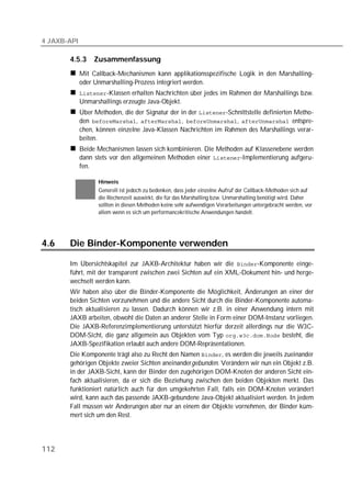 4 JAXB-API

       4.5.3      Zusammenfassung
             Mit Callback-Mechanismen kann applikationsspezifische Logik in den Marshalling-
             oder Unmarshalling-Prozess integriert werden.
             -Klassen erhalten Nachrichten über jedes im Rahmen der Marshallings bzw.
             Unmarshallings erzeugte Java-Objekt.
             Über Methoden, die der Signatur der in der -Schnittstelle definierten Metho-
             den , , ,  entspre-
             chen, können einzelne Java-Klassen Nachrichten im Rahmen des Marshallings verar-
             beiten.
             Beide Mechanismen lassen sich kombinieren. Die Methoden auf Klassenebene werden
             dann stets vor den allgemeinen Methoden einer -Implementierung aufgeru-
             fen.

                   Hinweis
                   Generell ist jedoch zu bedenken, dass jeder einzelne Aufruf der Callback-Methoden sich auf
                   die Rechenzeit auswirkt, die für das Marshalling bzw. Unmarshalling benötigt wird. Daher
                   sollten in diesen Methoden keine sehr aufwendigen Verarbeitungen untergebracht werden, vor
                   allem wenn es sich um performancekritische Anwendungen handelt.




4.6    Die Binder-Komponente verwenden

       Im Übersichtskapitel zur JAXB-Architektur haben wir die -Komponente einge-
       führt, mit der transparent zwischen zwei Sichten auf ein XML-Dokument hin- und herge-
       wechselt werden kann.
       Wir haben also über die Binder-Komponente die Möglichkeit, Änderungen an einer der
       beiden Sichten vorzunehmen und die andere Sicht durch die Binder-Komponente automa-
       tisch aktualisieren zu lassen. Dadurch können wir z.B. in einer Anwendung intern mit
       JAXB arbeiten, obwohl die Daten an anderer Stelle in Form einer DOM-Instanz vorliegen.
       Die JAXB-Referenzimplementierung unterstützt hierfür derzeit allerdings nur die W3C-
       DOM-Sicht, die ganz allgemein aus Objekten vom Typ  besteht, die
       JAXB-Spezifikation erlaubt auch andere DOM-Repräsentationen.
       Die Komponente trägt also zu Recht den Namen , es werden die jeweils zueinander
       gehörigen Objekte zweier Sichten aneinandergebunden. Verändern wir nun ein Objekt z.B.
       in der JAXB-Sicht, kann der Binder den zugehörigen DOM-Knoten der anderen Sicht ein-
       fach aktualisieren, da er sich die Beziehung zwischen den beiden Objekten merkt. Das
       funktioniert natürlich auch für den umgekehrten Fall, falls ein DOM-Knoten verändert
       wird, kann auch das passende JAXB-gebundene Java-Objekt aktualisiert werden. In jedem
       Fall müssen wir Änderungen aber nur an einem der Objekte vornehmen, der Binder küm-
       mert sich um den Rest.




112
 