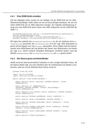 4.6 Die Binder-Komponente verwenden

4.6.1   Eine DOM-Sicht erstellen
Auf den folgenden Seiten werden wir uns häufiger mit der DOM-Sicht auf ein XML-
Dokument beschäftigen. Daher sollten wir uns ein kurzes Beispiel anschauen, wie wir eine
solche DOM-Sicht auf ein XML-Dokument erzeugen. Der folgende Quelltextauszug er-
zeugt eine neue DOM-Sicht durch Parsen eines XML-Dokuments mit der DOM-API der
JAXP 1.3.

   
   
   
   

Wir legen also zunächst eine  an, die uns wiederum einen 
 bereitstellt. Der  ist in der Lage, XML-Dokumente zu
parsen und als Objekte vom Typ  darzustellen. Dieses Objekt stellt das Wurzel-
element eines DOM-Baums dar und definiert den Stamm einer Baumstruktur von Knoten
des Typs . Damit eventuell vorhandene Namespaces verarbeitet werden, muss das
Attribut  der  auf  gesetzt werden.

4.6.2   Die Klasse javax.xml.bind.Binder
JAXB vereint die oben beschriebenen Funktionen in einer einzigen abstrakten Klasse, die
den Namen Binder trägt. Um einen Überblick über die Funktionsweise des Binders zu be-
kommen, sehen wir uns die Methoden dieser Klasse einmal an:

   
   
   
   
   
   

   
   
   
   
   
   

   
   
   
   
   
   
   
   




                                                                                           113
 