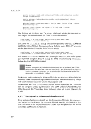 4 JAXB-API

             
             
             
             
             
             
             
             
             

       Eine Referenz auf ein Objekt vom Typ  erhalten wir wieder über das 
       -Objekt, das wir hier mit einer der Klasse  initialisieren:

             
             

       Der Aufruf von  erzeugt einen Binder speziell für eine W3C-DOM-Sicht.
       W3C-DOM ist in JAXB die Standardeinstellung. Soll eine andere DOM-API verwendet
       werden, kann dies durch folgenden Aufruf erreicht werden:

             
             

       Hier wird der -Methode das Klassenobjekt der -Klasse aus der jeweili-
       gen DOM-API übergeben. Dadurch erzeugt die JAXB-Implementierung eine -
       Instanz, die diese DOM-API unterstützt.

                  Hinweis
                  In der uns vorliegenden JAXB-Referenzimplementierung wird derzeit nur die W3C-DOM-
                  API unterstützt. Ein Aufruf von  wird daher generell mit einer 
                   vorzeitig beendet. Hier ist momentan nur der Stan-
                  dardweg über  möglich.

       Die konkrete Implementierung der abstrakten Methoden aus der -Klasse bleibt hier
       wieder der JAXB-Implementierung überlassen. Für uns als Anwender ist es völlig transpa-
       rent, welche konkrete Klasse hier wirklich zurückgegeben wird.
       Die Methoden der Klasse  können unterteilt werden in Methoden zur Transforma-
       tion, zur Navigation und zur Synchronisation einer DOM- und einer JAXB-Sicht auf ein
       XML-Dokument. Die Verwendung dieser Methoden zeigen wir in dem folgenden Ab-
       schnitt.

       4.6.3     Transformation mit unmarshal und marshal
       Diese Methoden funktionieren ähnlich wie die gleichnamigen Methoden der 
       - und -Klassen. Die -Methode überführt eine DOM-Sicht eines
       XML-Dokuments in die entsprechenden Java-Objekte. Wir übergeben dabei das Wurzel-
       element des DOM-Baums als Parameter.




114
 
