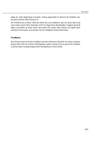 Vorwort

alltag als Code Duplication verteufeln, richtig angewendet im Bereich der Didaktik eine
der gerne zitierten Best Practices ist.
Wir möchten uns an dieser Stelle bei Ihnen als Leser bedanken, dass Sie dieses Buch und
viele weitere durch Ihren beherzten Griff ins Regal Ihres Buchhändlers möglich gemacht
haben, und hoffen an dieser Stelle, dass Ihnen die Lektüre dieses Buchs viel Spaß macht
und Ihnen interessante, neue Ansätze für Ihre alltägliche Arbeit bieten kann.


Feedback
Kein Prozess kann sich ohne Feedback sinnvoll verbessern! Beachten Sie diesen schlauen
Spruch bitte nicht nur in Ihrem Arbeitsalltag, sondern schicken Sie uns gerne Ihr Feedback
zu diesem Buch an jaxbtransparent2@rmiregistry.de. Vielen Dank!




                                                                                                XIII
 