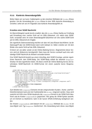 4.6 Die Binder-Komponente verwenden

4.6.6   Konkrete Anwendungsfälle
Bisher haben wir nur kurze Codebeispiele zu den einzelnen Methoden der -Klasse
gesehen. Um die Verwendung der -Klasse in einer XML-basierten Anwendung zu
verstehen, sehen wir uns im Folgenden zwei konkrete Anwendungsfälle an.


Erstellen einer SOAP-Nachricht
Im Übersichtskapitel wurde bereits erwähnt, dass die -Klasse häufig zur Erstellung
und Verwaltung einer zweiten Sicht auf ein XML-Dokument, z.B. neben einer DOM-
Sicht, verwendet wird. Im ersten Anwendungsfall bekommen wir eine solche DOM-Sicht
auf ein XML-Dokument als Eingabe.
Die eigentliche Datenverarbeitung möchten wir aber mit Java-Klassen durchführen, da der
Datenzugriff über die DOM-Knoten doch recht mühsam ist. Daher erstellen wir mit dem
Binder eine zweite Sicht auf das XML-Dokument.
Erinnern wir uns daher wieder an den Online-Banking-Service. Angenommen dieser Ser-
vice wird als Webservice bereitgestellt: Dann muss der Service eventuell auch eine voll-
ständige SOAP-Nachricht als Antwort versenden können.
Eine SOAP-Nachricht besteht aus einem Umschlag, dem SOAP-Envelope, und der eigent-
lichen Nachricht, dem SOAP-Body. Der SOAP-Body enthält die bekannte -
Struktur mit den eigentlichen Daten. Als Basis erstellt der Online-Banking-Service die be-
schriebene SOAP-Nachricht im DOM-Format mit einem zunächst leeren Response-
Element.

   
   
   
   
   
   
   
   
   
   
   
   
   

Zum Befüllen des -Elements mit den entsprechenden Kunden-, Konto- und Port-
folioinformationen kann jetzt die Funktionalität des  eingesetzt werden. Dazu wird
zunächst mit Hilfe eines XPath-Ausdrucks das -Element in der DOM-Sicht loka-
lisiert und als Knoten  gespeichert. Wie genau die XPath-Syntax aussieht,
um ein Element zu lokalisieren, kann in der kurzen XPath-Einführung nachgelesen wer-
den.
Der Knoten  wird danach mit der -Methode des  in ein
Java-Objekt vom Typ  transformiert .Die Anwendung kann dieses Java-Objekt




                                                                                             117
 