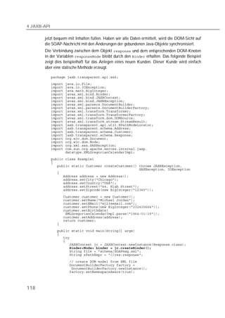 4 JAXB-API

       jetzt bequem mit Inhalten füllen. Haben wir alle Daten ermittelt, wird die DOM-Sicht auf
       die SOAP-Nachricht mit den Änderungen der gebundenen Java-Objekte synchronisiert.
       Die Verbindung zwischen dem Objekt  und dem entsprechenden DOM-Knoten
       in der Variablen  bleibt durch den  erhalten. Das folgende Beispiel
       zeigt dies beispielhaft für das Anlegen eines neuen Kunden. Dieser Kunde wird einfach
       über eine statische Methode erzeugt.

             
             
             
             
             
             
             
             
             
             
             
             
             
             
             
             
             
             
             
             
             
             
             
             
             
             
             
             
             
             
             
             

             
             
             
             
             
             
             
             
             
             
             
             
             
             
             
             
             
             
             
             
             



118
 