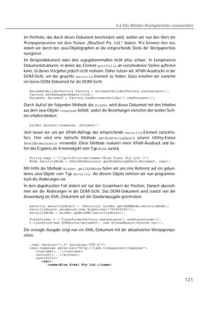 4.6 Die Binder-Komponente verwenden

Im Portfolio, das durch dieses Dokument beschrieben wird, wollen wir nun den Wert der
Wertpapierposition mit dem Namen „BlueSteel Pty. Ltd.“ ändern. Wir könnten dies tun,
indem wir durch den Java-Objektgraphen an die entsprechende Stelle der Wertpapierliste
navigieren.
Im Beispieldokument wäre dies zugegebenermaßen nicht allzu schwer. In komplexeren
Dokumentstrukturen, in denen das Element  an verschiedenen Stellen auftreten
kann, ist dieses Vorgehen jedoch recht mühsam. Daher nutzen wir XPath-Ausdrücke in der
DOM-Sicht, um das gesuchte -Element zu finden. Dazu erstellen wir zunächst
ein leeres DOM-Dokument für die DOM-Sicht.

   
   
   

Durch Aufruf der folgenden Methode des  wird dieses Dokument mit den Inhalten
aus dem Java-Objekt  befüllt, wobei die Beziehungen zwischen den beiden Sich-
ten erhalten bleiben.

   

Jetzt lassen wir uns per XPath-Abfrage das entsprechende -Element zurücklie-
fern. Hier wird eine statische Methode  unserer Utility-Klasse
 verwendet. Diese Methode evaluiert einen XPath-Ausdruck und lie-
fert das Ergebnis als Knotenobjekt vom Typ  zurück.

   
   

Mit Hilfe der Methode  holen wir uns eine Referenz auf ein gebun-
denes Java-Objekt vom Typ . An diesem Objekt nehmen wir nun programma-
tisch die Änderungen vor.
In dem abgedruckten Fall ändern wir nur den Gesamtwert der Position. Danach überneh-
men wir die Änderungen in die DOM-Sicht. Das DOM-Dokument wird zuletzt von der
Anwendung als XML-Dokument auf die Standardausgabe geschrieben.

   
   
   
   
   

Die erzeugte Ausgabe zeigt nun ein XML-Dokument mit der aktualisierten Wertpapierpo-
sition.

   
   
   
   
   
   
   



                                                                                         121
 