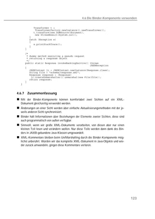 4.6 Die Binder-Komponente verwenden


  
  
  
  
  
  
  
  
  
  
  
  
  
  
  
  
  
  
  
  
  
  
  
  


4.6.7   Zusammenfassung
  Mit der Binder-Komponente können komfortabel zwei Sichten auf ein XML-
  Dokument gleichzeitig verwendet werden.
  Änderungen an einer Sicht werden über einfache Aktualisierungsmethoden mit der je-
  weils anderen Sicht synchronisiert.
  Binder hält Informationen über Beziehungen der Elemente zweier Sichten, diese sind
  auch programmatisch von außen verfügbar.
  Sinnvoll, wenn wir große XML-Dokumente verarbeiten, von diesen aber nur einen
  kleinen Teil lesen und verändern wollen. Nur diese Teile werden dann dank des Bin-
  ders in JAXB-gebundene Java-Klassen umgewandelt.
  XML-Kommentare bleiben beim Un/Marshalling durch die Binder-Komponente mög-
  lichst unberührt. Würden wir das komplette XML-Dokument in Java-Objekte und wie-
  der zurück umwandeln, gingen diese Kommentare verloren.




                                                                                       123
 