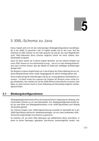 5 XML-Schema zu Java
      Dieses Kapitel wird sich mit den schemaseitigen Bindungskonfigurationen beschäftigen,
      die in der JAXB 2.0 spezifiziert sind. Es Kapitel wendet sich an den Leser, dem das
      Schicksal ein XML-Schema vor die Füße geworfen hat und der nun nach Möglichkeiten
      sucht, XML-Dokumente dieses Schemas möglichst schnell mit einem schönen Java-
      Datenmodell zu kapseln.
      Stück für Stück werden wir in diesem Kapitel darstellen, wie der Schema-Compiler aus
      einem XML-Schema ein Java-Datenmodell erzeugt – und wie wir über Bindungsdeklarati-
      onen auch erreichen können, dass das Modell im Detail den vielfältigen Anforderungen
      genügen kann.
      Die Beispiele in diesem Kapitel betten wir in den Kontext des Online-Banking-Service ein,
      dessen Beispielschemas immer wieder Ausgangspunkt für allerlei Konfigurationen sind.
      Dieses Kapitel bringt die Anforderungen und die als Lösung gebotenen Deklarationen zu-
      sammen – im Detail werden hier zugunsten der Prägnanz der Beispiele immer wieder Fra-
      gen offenbleiben. Hier möchten wir auf die JAXB-Referenz dieses Buches verweisen: Dort
      haben wir jedes Element einzeln in seiner Bedeutung und Anwendung möglichst vollstän-
      dig beschrieben.


5.1   Bindungskonfigurationen

      Bindungskonfigurationen bezeichnen die benutzerdefinierte Anpassung der Bindung eines
      existierenden Schemas an ein Java-Datenmodell. Eine Bindungskonfiguration besteht da-
      bei aus einer Reihe von Bindungsdeklarationen, in der JAXB-Spezifikation auch Binding
      Declarations genannt.
      Der Schema-Compiler einer JAXB-Implementierung verwendet im Normalfall die in der
      JAXB-Spezifikation definierten Standardeinstellungen, um aus einem bestehenden XML-
      Schema die entsprechenden Java-Klassen zu generieren.
      So entstehen z.B. aus einem XML-Namespace auf wohldefinierte Weise Java-Pakete, in
      denen an diesen Namespace gebundene Java-Klassen zusammengefasst werden. Aus


                                                                                                  125
 
