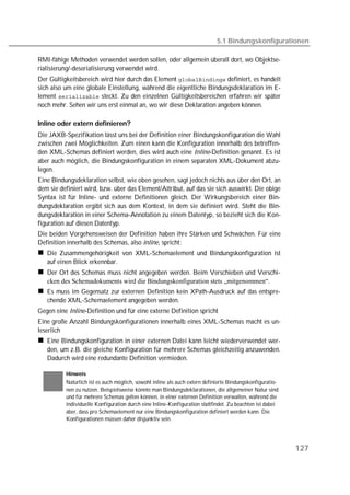5.1 Bindungskonfigurationen

RMI-fähige Methoden verwendet werden sollen, oder allgemein überall dort, wo Objektse-
rialisierung/-deserialisierung verwendet wird.
Der Gültigkeitsbereich wird hier durch das Element  definiert, es handelt
sich also um eine globale Einstellung, während die eigentliche Bindungsdeklaration im E-
lement  steckt. Zu den einzelnen Gültigkeitsbereichen erfahren wir später
noch mehr. Sehen wir uns erst einmal an, wo wir diese Deklaration angeben können.

Inline oder extern definieren?
Die JAXB-Spezifikation lässt uns bei der Definition einer Bindungskonfiguration die Wahl
zwischen zwei Möglichkeiten. Zum einen kann die Konfiguration innerhalb des betreffen-
den XML-Schemas definiert werden, dies wird auch eine Inline-Definition genannt. Es ist
aber auch möglich, die Bindungskonfiguration in einem separaten XML-Dokument abzu-
legen.
Eine Bindungsdeklaration selbst, wie oben gesehen, sagt jedoch nichts aus über den Ort, an
dem sie definiert wird, bzw. über das Element/Attribut, auf das sie sich auswirkt. Die obige
Syntax ist für Inline- und externe Definitionen gleich. Der Wirkungsbereich einer Bin-
dungsdeklaration ergibt sich aus dem Kontext, in dem sie definiert wird. Steht die Bin-
dungsdeklaration in einer Schema-Annotation zu einem Datentyp, so bezieht sich die Kon-
figuration auf diesen Datentyp.
Die beiden Vorgehensweisen der Definition haben ihre Stärken und Schwächen. Für eine
Definition innerhalb des Schemas, also inline, spricht:
   Die Zusammengehörigkeit von XML-Schemaelement und Bindungskonfiguration ist
   auf einen Blick erkennbar.
   Der Ort des Schemas muss nicht angegeben werden. Beim Verschieben und Verschi-
   cken des Schemadokuments wird die Bindungskonfiguration stets „mitgenommen“.
   Es muss im Gegensatz zur externen Definition kein XPath-Ausdruck auf das entspre-
   chende XML-Schemaelement angegeben werden.
Gegen eine Inline-Definition und für eine externe Definition spricht
Eine große Anzahl Bindungskonfigurationen innerhalb eines XML-Schemas macht es un-
leserlich
   Eine Bindungskonfiguration in einer externen Datei kann leicht wiederverwendet wer-
   den, um z.B. die gleiche Konfiguration für mehrere Schemas gleichzeitig anzuwenden.
   Dadurch wird eine redundante Definition vermieden.

          Hinweis
          Natürlich ist es auch möglich, sowohl inline als auch extern definierte Bindungskonfiguratio-
          nen zu nutzen. Beispielsweise könnte man Bindungsdeklarationen, die allgemeiner Natur sind
          und für mehrere Schemas gelten können, in einer externen Definition verwalten, während die
          individuelle Konfiguration durch eine Inline-Konfiguration stattfindet. Zu beachten ist dabei
          aber, dass pro Schemaelement nur eine Bindungskonfiguration definiert werden kann. Die
          Konfigurationen müssen daher disjunktiv sein.




                                                                                                          127
 