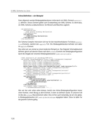 5 XML-Schema zu Java

       Inline-Definition – ein Beispiel

       Ganz allgemein werden Bindungsdeklarationen inline durch ein XML-Element 
        definiert. Dieses Element gehört zum Grundumfang von XML-Schema. Es dient dazu,
       ein XML-Schema zu dokumentieren, für Mensch und Maschine zugleich.

          
          
          
          
             
          
          
          

       Der Schema-Compiler interessiert sich nur für den maschinenlesbaren Teil dieses 
       -Elements, nämlich den -Teil. Die Bindungsdeklaration befindet sich daher
       im -Element.
       Das sehen wir uns einmal an einem konkreten Beispiel an. Das folgende Schemadokument
       definiert gleich auf oberster Ebene nach dem -Element eine Bindungskonfiguration
       durch die Angabe der einzelnen Bindungsdeklaration .

          
          
          
          
          
          
          
          
          
          
          
          
          
          
          
          
          
          
          
          
          
          

       Wie wir hier sehr schön sehen können, besitzt eine Inline-Bindungskonfiguration immer
       einen Kontext, einen Bezug zu dem Element, in dem sie definiert wurde. In unserem Fall
       ist dies das -Wurzelelement selbst. Dies ist hier auch notwendig, da wir eine globa-
       le Bindungsdeklaration mit  angegeben haben. Diese ist daher für
       das gesamte Schema gültig.




128
 