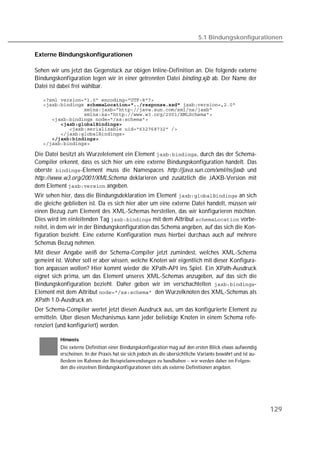 5.1 Bindungskonfigurationen

Externe Bindungskonfigurationen

Sehen wir uns jetzt das Gegenstück zur obigen Inline-Definition an. Die folgende externe
Bindungskonfiguration legen wir in einer getrennten Datei binding.xjb ab. Der Name der
Datei ist dabei frei wählbar.

   
    
   
   
   
         
   
   
      
   

Die Datei besitzt als Wurzelelement ein Element , durch das der Schema-
Compiler erkennt, dass es sich hier um eine externe Bindungskonfiguration handelt. Das
oberste -Element muss die Namespaces http://java.sun.com/xml/ns/jaxb und
http://www.w3.org/2001/XMLSchema deklarieren und zusätzlich die JAXB-Version mit
dem Element  angeben.
Wir sehen hier, dass die Bindungsdeklaration im Element  an sich
die gleiche geblieben ist. Da es sich hier aber um eine externe Datei handelt, müssen wir
einen Bezug zum Element des XML-Schemas herstellen, das wir konfigurieren möchten.
Dies wird im einleitenden Tag  mit dem Attribut  vorbe-
reitet, in dem wir in der Bindungskonfiguration das Schema angeben, auf das sich die Kon-
figuration bezieht. Eine externe Konfiguration muss hierbei durchaus auch auf mehrere
Schemas Bezug nehmen.
Mit dieser Angabe weiß der Schema-Compiler jetzt zumindest, welches XML-Schema
gemeint ist. Woher soll er aber wissen, welche Knoten wir eigentlich mit dieser Konfigura-
tion anpassen wollen? Hier kommt wieder die XPath-API ins Spiel. Ein XPath-Ausdruck
eignet sich prima, um das Element unseres XML-Schemas anzugeben, auf das sich die
Bindungskonfiguration bezieht. Daher geben wir im verschachtelten -
Element mit dem Attribut den Wurzelknoten des XML-Schemas als
XPath 1.0-Ausdruck an.
Der Schema-Compiler wertet jetzt diesen Ausdruck aus, um das konfigurierte Element zu
ermitteln. Über diesen Mechanismus kann jeder beliebige Knoten in einem Schema refe-
renziert (und konfiguriert) werden.

          Hinweis
          Die externe Definition einer Bindungskonfiguration mag auf den ersten Blick etwas aufwendig
          erscheinen. In der Praxis hat sie sich jedoch als die übersichtliche Variante bewährt und ist au-
          ßerdem im Rahmen der Beispielanwendungen zu handhaben – wir werden daher im Folgen-
          den die einzelnen Bindungskonfigurationen stets als externe Definitionen angeben.




                                                                                                              129
 