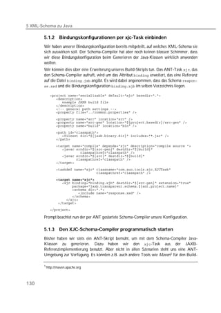 5 XML-Schema zu Java

       5.1.2     Bindungskonfigurationen per xjc-Task einbinden
       Wir haben unserer Bindungskonfiguration bereits mitgeteilt, auf welches XML-Schema sie
       sich auswirken soll. Der Schema-Compiler hat aber noch keinen blassen Schimmer, dass
       wir diese Bindungskonfiguration beim Generieren der Java-Klassen wirklich anwenden
       wollen.
       Wir können dies über eine Erweiterung unseres Build-Skripts tun. Das ANT-Task , das
       den Schema-Compiler aufruft, wird um das Attribut  erweitert, das eine Referenz
       auf die Datei  angibt. Es wird dabei angenommen, dass das Schema 
        und die Bindungskonfiguration  im selben Verzeichnis liegen.

           
           
           
           
           
           

           
           
           
           
           
           
           
           
           
           
           
           

           
           

              
           
           
           
           
           
           
           
           

       Prompt beachtet nun der per ANT gestartete Schema-Compiler unsere Konfiguration.

       5.1.3     Den XJC-Schema-Compiler programmatisch starten
       Bisher haben wir stets ein ANT-Skript bemüht, um mit dem Schema-Compiler Java-
       Klassen zu generieren. Dazu haben wir den -Task aus der JAXB-
       Referenzimplementierung benutzt. Aber nicht in allen Szenarien steht uns eine ANT-
       Umgebung zur Verfügung. Es könnten z.B. auch andere Tools wie Maven 1 für den Build-

       1 http://maven.apache.org




130
 