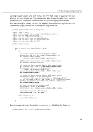 5.1 Bindungskonfigurationen

vorgang benutzt werden. Wie auch immer, der ANT-Task selbst ist auch nur eine Art
Wrapper um den eigentlichen Schema-Compiler. Der Schema-Compiler kann nämlich
problemlos auch „stand-alone“ innerhalb einer Java-Anwendung ausgeführt werden.
Wir werden das jetzt einfach machen. Die folgende Beispielklasse erzeugt den gleichen
Code wie das obige ANT-Beispiel, allerdings rein programmatisch.

   
   
   
   
   
   
   
   

   
   

   
   
   
   
   
   
   
   
   
   
   
   
   
   
   
            

   
   
   
   
   
   

   
   
   
   
   
   
   
   
   
   
   
   

Zuerst erzeugen wir in dem Beispiel ein -Objekt mit der Klasse .

   




                                                                                        131
 