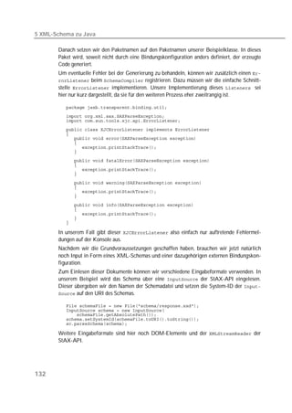 5 XML-Schema zu Java

       Danach setzen wir den Paketnamen auf den Paketnamen unserer Beispielklasse. In dieses
       Paket wird, soweit nicht durch eine Bindungskonfiguration anders definiert, der erzeugte
       Code generiert.
       Um eventuelle Fehler bei der Generierung zu behandeln, können wir zusätzlich einen 
        beim  registrieren. Dazu müssen wir die einfache Schnitt-
       stelle  implementieren. Unsere Implementierung dieses  sei
       hier nur kurz dargestellt, da sie für den weiteren Prozess eher zweitrangig ist.

          
          
          
          
          
          
          
          
          
          
          
          
          
          
          
          
          
          
          
          
          
          

       In unserem Fall gibt dieser  also einfach nur auftretende Fehlermel-
       dungen auf der Konsole aus.
       Nachdem wir die Grundvoraussetzungen geschaffen haben, brauchen wir jetzt natürlich
       noch Input in Form eines XML-Schemas und einer dazugehörigen externen Bindungskon-
       figuration.
       Zum Einlesen dieser Dokumente können wir verschiedene Eingabeformate verwenden. In
       unserem Beispiel wird das Schema über eine  der StAX-API eingelesen.
       Dieser übergeben wir den Namen der Schemadatei und setzen die System-ID der 
        auf den URI des Schemas.

          
          
          
          
          

       Weitere Eingabeformate sind hier noch DOM-Elemente und der  der
       StAX-API.




132
 