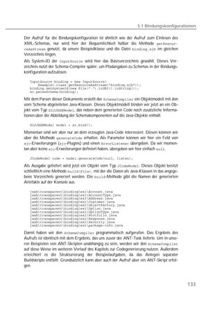 5.1 Bindungskonfigurationen

Der Aufruf für die Bindungskonfiguration ist ähnlich wie der Aufruf zum Einlesen des
XML-Schemas, nur wird hier der Bequemlichkeit halber die Methode 
 genutzt, da unsere Beispielklasse und die Datei  im gleichen
Verzeichnis liegen.
Als System-ID der  wird hier das Basisverzeichnis gewählt. Dieses Ver-
zeichnis nutzt der Schema-Compiler später, um Pfadangaben zu Schemas in der Bindungs-
konfiguration aufzulösen.

   
   
   
   

Mit dem Parsen dieser Dokumente erstellt der  ein Objektmodell mit den
vom Schema abgeleiteten Java-Klassen. Dieses Objektmodell binden wir jetzt an ein Ob-
jekt vom Typ , das neben dem generierten Code noch zusätzliche Informa-
tionen über die Abbildung der Schemakomponenten auf die Java-Objekte enthält.

   

Momentan sind wir aber nur an dem erzeugten Java-Code interessiert. Diesen können wir
über die Methode  erhalten. Als Parameter können wir hier ein Feld von
-Erweiterungen (-Plugins) und einen  übergeben. Da wir momen-
tan aber keine -Erweiterungen definiert haben, übergeben wir hier einfach .

   

Als Ausgabe geliefert wird jetzt ein Objekt vom Typ . Dieses Objekt besitzt
schließlich eine Methode , mit der die Daten als Java-Klassen in das angege-
bene Verzeichnis generiert werden. Die -Methode gibt die Namen der generierten
Artefakte auf der Konsole aus.

   
   
   
   
   
   
   
   
   
   
   

Damit haben wir den  programmatisch aufgerufen. Das Ergebnis des
Aufrufs ist identisch mit dem Ergebnis, das uns zuvor der ANT-Task lieferte. Um in unse-
ren Beispielen von ANT-Skripten unabhängig zu sein, werden wir den 
auf diese Weise im weiteren Verlauf des Kapitels zur Codegenerierung nutzen. Außerdem
erleichtert es die Strukturierung der Beispielaufgaben, da das Anlegen separater
Buildskripte entfällt. Grundsätzlich kann aber auch der Aufruf über ein ANT-Skript erfol-
gen.



                                                                                            133
 