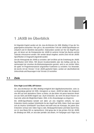 1 JAXB im Überblick
      Im folgenden Kapitel werden wir die Java Architecture for XML Binding 2.0 aus der Vo-
      gelperspektive betrachten. Hier gilt es, die wesentlichen Teile der JAXB-Spezifikation an-
      schaulich und im Überblick darzustellen. Insbesondere werden wir hier die Begriffe prä-
      gen, mit denen wir die Komponenten der JAXB im weiteren Verlauf des Buches und der
      Tutorials referenzieren werden. Wir werden darauf eingehen, welche Ziele mit der JAXB-
      Spezifikation 2.0 insgesamt angestrebt wurden.
      Um die Hintergründe der JAXB zu verstehen, darf ein Blick auf die Entstehung der JAXB-
      Spezifikation nicht fehlen. Mit diesem Grundverständnis über den Aufbau und das Zu-
      sammenspiel der einzelnen Architekturkomponenten gerüstet, wird es uns leichter fallen,
      die später im Programmiertutorial vorgestellten Funktionen zu verstehen. Für Anwender,
      die bereits mit der Version 1.0 der JAXB gearbeitet haben, werden wir abschließend die
      Unterschiede und Neuerungen in der Version 2.0 vorstellen.


1.1   Ziele

      Eine High-Level-XML-API bieten
      Die Java Architecture for XML Binding ermöglicht dem Applikationsentwickler, seine Ja-
      va-Anwendung optimal mit XML interagieren zu lassen. JAXB hat dabei den Anspruch,
      eine API auf weit abstrakterer Ebene zu bieten, als das bisher mit parser-basierten Ansät-
      zen wie SAX und DOM möglich war. Auch Entwickler, die nicht mit diesen Parsern ver-
      traut sind, sollen die Möglichkeit haben, XML in ihre Anwendungen zu integrieren.
      Die JAXB-Spezifikation bemüht sich daher um eine möglichst einfache, für Java-
      Entwickler intuitiv nutzbare Schnittstelle für den Zugriff auf XML-Daten. Doch was eignet
      sich als intuitive Schnittstelle? Java Beans sind wohl eines der Konzepte, die jedem Java-
      Entwickler vertraut sind. Daher liegt es nahe, Bindungsinformation und Daten durch Klas-
      sen im Java Beans-Stil zu repräsentieren. Und genau das ist das primäre Ziel der JAXB,
      die Bindung von XML an Java über portable Java Beans, im Fachjargon auch Pojos, kurz



                                                                                                   1
 