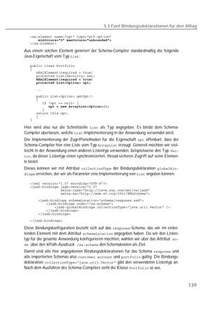 5.3 Fünf Bindungsdeklarationen für den Alltag

   
   
   

Aus einem solchen Element generiert der Schema-Compiler standardmäßig die folgende
Java-Eigenschaft vom Typ :

   
   
   
   
   
   

   
   
   
   
   
   
   
   
   

Hier wird also nur die Schnittstelle  als Typ angegeben. Es bleibt dem Schema-
Compiler überlassen, welche -Implementierung in der Anwendung verwendet wird.
Die Implementierung der Zugriffsmethoden für die Eigenschaft  offenbart, dass der
Schema-Compiler hier eine Liste vom Typ  erzeugt. Generell möchten wir viel-
leicht in der Anwendung einen anderen Listentyp verwenden, beispielweise den Typ 
, da dieser Listentyp einen synchronisierten, thread-sicheren Zugriff auf seine Elemen-
te bietet.
Dieses können wir mit Attribut  der Bindungsdeklaration 
 erreichen, der wir als Parameter eine Implementierung von  angeben können.

   
   
   
   

   
   
   
   
   
   

Diese Bindungskonfiguration bezieht sich auf das -Schema, das wir im einlei-
tenden Element mit dem Attribut  angegeben haben. Da wir den Listen-
typ für die gesamte Anwendung konfigurieren möchten, wählen wir über das Attribut
 über den XPath-Ausdruck den Schemaknoten als Ziel.
Damit sind alle hier angegebenen Bindungsdeklarationen für das Schema  und
alle importierten Schemas also ,  und  gültig. Die Bindungs-
deklaration  gibt den verwendeten Listentyp an.
Nach dem Ausführen des Schema-Compilers sieht die Klasse  so aus.



                                                                                             139
 