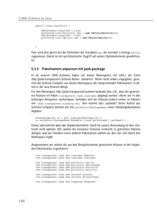 5 XML-Schema zu Java

          
          
          
          
          


          

       Hier wird also gleich bei der Definition der Variablen  der korrekte Listentyp 
       zugewiesen. Damit ist ein synchronisierter Zugriff auf unsere Optionselemente gewährleis-
       tet.

       5.3.2   Paketnamen anpassen mit jaxb:package
       In all unseren XML-Schemas haben wir bisher Namespaces mit URLs der Form
       http://jaxb.transparent/<Schema-Name> deklariert. Wenn nicht anders angegeben, gene-
       riert der Schema-Compiler aus diesen Namespaces die entsprechenden Paketnamen, in de-
       nen er die Java-Klassen ablegt.
       Für den Namespace http://jaxb.transparent/customer bedeutet dies z.B., dass die generier-
       ten Klassen im Paket  abgelegt werden. Wenn wir in den
       bisherigen Beispielen nachschauen, befinden sich die Klassen jedoch immer in Paketen
       wie . Wie kommt dies zustande? Beim Aufruf des
       Schema-Compilers können wir mit  einen Standardpaketnamen
       angeben:

          
          

       Dieser überschreibt dann das Standardverhalten. Doch für unsere Anwendung ist dies viel-
       leicht nicht optimal. Wir wollen die einzelnen Schemas vielleicht in getrennten Paketen
       ablegen, und wir möchten einen anderen Paketnamen wählen als den, der sich durch den
       Namespace ergibt.

       Angenommen wir wollen die aus den Beispielschemas generierten Klassen in der folgen-
       den Paketstruktur organisieren:

          
          

          
          
          
          
          
          
          




140
 