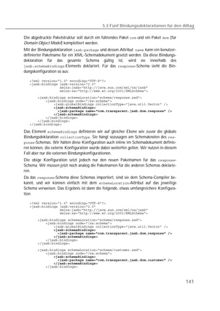 5.3 Fünf Bindungsdeklarationen für den Alltag

Die abgedruckte Paketstruktur soll durch ein führendes Paket  und ein Paket  (für
Domain Object Model) komplettiert werden.
Mit der Bindungsdeklaration  und dessen Attribut kann ein benutzer-
definierter Paketname für ein XML-Schemadokument gesetzt werden. Da diese Bindungs-
deklaration für das gesamte Schema gültig ist, wird sie innerhalb des
-Elements deklariert. Für das -Schema sieht die Bin-
dungskonfiguration so aus:

   
   
   
   
   
   
   
   
   
   
   
   
   

Das Element  definieren wir auf gleicher Ebene wie zuvor die globale
Bindungsdeklaration . Sie hängt sozusagen am Schemaknoten des 
-Schemas. Wir hätten diese Konfiguration auch inline im Schemadokument definie-
ren können, die externe Konfiguration würde dabei weiterhin gelten. Wir nutzen in diesem
Fall aber nur die externen Bindungskonfigurationen.
Die obige Konfiguration setzt jedoch nur den neuen Paketnamen für das -
Schema. Wir müssen jetzt noch analog die Paketnamen für die anderen Schemas deklarie-
ren.
Da das -Schema diese Schemas importiert, sind sie dem Schema-Compiler be-
kannt, und wir können einfach mit dem -Attribut auf das jeweilige
Schema verweisen. Das Ergebnis ist dann die folgende, etwas umfangreichere Konfigura-
tion.

   
   
   
   

   
   
   
   
   
   
   
   
   
   
   
   
   
   



                                                                                           141
 