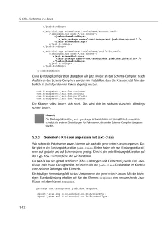 5 XML-Schema zu Java

          
          
          
          
          
          
          
          
          
          
          
          
          
          
          
          

       Diese Bindungskonfiguration übergeben wir jetzt wieder an den Schema-Compiler. Nach
       Ausführen des Schema-Compilers werden wir feststellen, dass die Klassen jetzt fein säu-
       berlich in die folgenden vier Pakete abgelegt werden.

          
          
          
          

       Die Klassen selbst ändern sich nicht. Das wird sich im nächsten Abschnitt allerdings
       schwer ändern.

                 Hinweis
                 Die Bindungsdeklaration  in Konstellation mit dem Attribut  über-
                 schreibt alle anderen Einstellungen für Paketnamen, die an den Schema-Compiler übergeben
                 wurden.



       5.3.3   Generierte Klassen anpassen mit jaxb:class
       Wie schon die Paketnamen zuvor, können wir auch die generierten Klassen anpassen. Da-
       für gibt es die Bindungsdeklaration . Bisher haben wir nur Bindungsdeklarati-
       onen auf globaler und auf Schemaebene gezeigt. Dies ist die erste Bindungsdeklaration auf
       der Typ- bzw. Elementebene, die wir darstellen.
       Da JAXB aus den global definierten XML-Datentypen und Elementen jeweils eine Java-
       Klasse oder Value Class generiert, definieren wir die -Deklaration im Kontext
       eines solchen Datentyps oder Elements.
       Ein häufiger Anwendungsfall ist das Umbenennen der generierten Klassen. Mit der bishe-
       rigen Standardbindung erhalten wir für das Element  eine entsprechende Java-
       Klasse mit dem Namen .

          
          
          



142
 