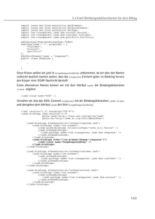 5.3 Fünf Bindungsdeklarationen für den Alltag

   
   
   
   
   
   
   
   
   
   
   
   
   
   

   
   

Diese Klasse wollen wir jetzt in  umbenennen, da wir über den Namen
vielleicht deutlich machen wollen, dass das -Element später im Banking-Service
den Körper einer SOAP-Nachricht darstellt.
Einen alternativen Namen können wir mit dem Attribut  der Bindungsdeklaration
angeben.

   

Versehen wir also das XML-Element  mit der Bindungsdeklaration 
und übergeben dem Attribut  den Wert :

   
   
   
   

   
   
   
   
   
   
   
   
   
   
   
   
   
   
   
   
   
   
   
   
   
   
   
   
   




                                                                                         143
 
