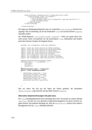5 XML-Schema zu Java

          
          
          
          
          
          
          

          

       Wir haben der Bindungskonfiguration also ein zusätzliches -Element hin-
       zugefügt. Dies ist notwendig, da wir die Deklaration  nur auf das Element 
       anwenden wollen.
       Der XPath-Ausdruck  liefert uns genau dieses Ele-
       ment zurück. Darin verschachteln wir die beschriebene Deklaration und erhalten
       durch den Schema-Compiler die folgende Klasse.

          

          
          
          
          
          
          
          
          

          
          
          
          
          
          
          
          
          
          
          
          
          
          
          
          

          

       Wie wir sehen, hat sich nur der Name der Klasse geändert, die Annotation
        zeigt weiterhin auf das XML-Element .


       Alternative Implementierungen mit jaxb:class
       Die -Bindungsdeklaration kann allerdings noch mehr. Sie besitzt ein zweites Attribut
       , mit dem wir eine alternative Implementierungsklasse für dieses Element an-
       geben können. Das bedeutet allerdings nur, dass die -Klasse einen anderen
       Rückgabewert für die -Methode bekommt.




144
 