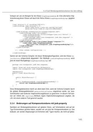 5.3 Fünf Bindungsdeklarationen für den Alltag

Schauen wir uns ein Beispiel für die Klasse  an. Eine alternative Imp-
lementierung dieser Klasse soll durch die fiktive Klasse  gegeben
sein.

   
   
   
   

   
   
   
   
   
   
   
   
   
   
   
   
   

   

Starten wir den Schema-Compiler mit dieser Bindungskonfiguration, wird die Klasse 
 entsprechend abgeändert. Die Methode  weist
jetzt als neuen Rückgabetyp  auf.

   
   
   
   
   
   

   
   

   
   
   
   

Diese Bindungsdeklaration macht vor allem dann Sinn, wenn der Schema-Compiler durch
die globale Bindungsdeklaration  angewiesen wurde, nur Java-
Schnittstellen statt konkreter Implementierungsklassen zu generieren. In diesem Fall kön-
nen wir mittels des -Attributs eigene Implementierungsklassen angeben, die
z.B. mit einem anderen Tool generiert wurden.

5.3.4   Änderungen auf Komponentenebene mit jaxb:property
Nachdem wir Bindungsdeklarationen auf globaler Ebene, auf Schemaebene und auf der
Typ-/Elementebene gesehen haben, wenden wir uns jetzt der Komponentenebene zu. Das
bedeutet, wir werden Anpassungen an Elementen oder Typen machen, die nicht auf globa-



                                                                                            145
 