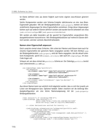 5 XML-Schema zu Java

       ler Ebene definiert sind, aus denen folglich auch keine eigenen Java-Klassen generiert
       werden.
       Solche Komponenten werden vom Schema-Compiler üblicherweise an eine Java Bean-
       Eigenschaft gebunden. Mit der Bindungsdeklaration  können wir benut-
       zerdefinierte Anpassungen für diese Eigenschaften vornehmen. Einige dieser Anpassungen
       können auch auf anderen Ebenen definiert werden und wurden bereits behandelt wie etwa
        oder .
       Wir werden uns daher besonders auf die speziell für Eigenschaften vorgesehenen Bin-
       dungsdeklarationen konzentrieren. Wie Bindungsdeklarationen auf mehreren Ebenen defi-
       niert werden, wird der vorletzte Abschnitt behandeln.

       Namen einer Eigenschaft anpassen
       Doch zunächst einmal etwas Einfaches. Wie schon bei Paketen und Klassen kann auch für
       einzelne Eigenschaften der generierte Name vorgegeben werden. Mit dem Attribut 
       der Bindungsdeklaration  wird der Name angegeben, den die aktuell selek-
       tierte Komponente, sprich ein ,  oder auch ein , im Java-
       Code tragen soll.
       Schauen wir uns dazu einmal das -Schema an. Der Datentyp  besitzt
       zwei Unterelemente  und .

          
          
          
          
          
          
          
          
          
          
          

       Aus diesen Namen kann nun wirklich nicht abgeleitet werden, dass es sich hier jeweils um
       Listen von Wertpapieren bzw. Optionen handelt. Daher erweitern wir die bisherige Bin-
       dungskonfiguration um eine kleine Namensanpassung mit der -
       Bindungsdeklaration.

          
          
          
          
          
          
          
          
          
          
          
          
          




146
 