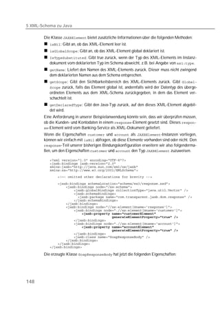 5 XML-Schema zu Java

       Die Klasse  bietet zusätzliche Informationen über die folgenden Methoden:
          : Gibt an, ob das XML-Element leer ist.
          : Gibt an, ob das XML-Element global deklariert ist.
          : Gibt true zurück, wenn der Typ des XML-Elements im Instanz-
          dokument vom deklarierten Typ im Schema abweicht, z.B. bei Angabe von .
          : Liefert den Namen des XML-Elements zurück. Dieser muss nicht zwingend
          dem deklarierten Namen aus dem Schema entsprechen.
          : Gibt den Sichtbarkeitsbereich des XML-Elements zurück. Gibt 
           zurück, falls das Element global ist, andernfalls wird der Datentyp des überge-
          ordneten Elements aus dem XML-Schema zurückgegeben, in dem das Element ver-
          schachtelt ist.
          : Gibt den Java-Typ zurück, auf den dieses XML-Element abgebil-
          det wird.
       Eine Anforderung in unserer Beispielanwendung könnte sein, dass wir überprüfen müssen,
       ob die Kunden- und Kontodaten in einem -Element gesetzt sind. Dieses 
       -Element wird vom Banking-Service als XML-Dokument geliefert.
       Wenn die Eigenschaften  und  als -Instanzen vorliegen,
       können wir einfach mit  abfragen, ob diese Elemente vorhanden sind oder nicht. Den
       -Teil unserer bisherigen Bindungskonfiguration erweitern wir also folgenderma-
       ßen, um den Eigenschaften  und  den Typ  zuzuweisen.

          
          
          
          
          

          
          
          
          
          
          
          
          
          
          
          
          
          
          
          
          
          
          
          
          

       Die erzeugte Klasse  hat jetzt die folgenden Eigenschaften:




148
 