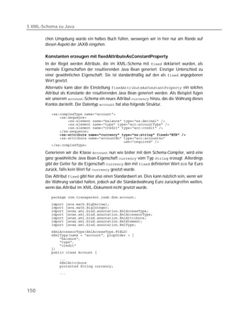 5 XML-Schema zu Java

       chen Umgebung würde ein halbes Buch füllen, weswegen wir in hier nur am Rande auf
       diesen Aspekt der JAXB eingehen.

       Konstanten erzeugen mit fixedAttributeAsConstantProperty
       In der Regel werden Attribute, die im XML-Schema mit  deklariert wurden, als
       normale Eigenschaften der resultierenden Java Bean generiert. Einziger Unterschied zu
       einer gewöhnlichen Eigenschaft: Sie ist standardmäßig auf den als  angegebenen
       Wert gesetzt.
       Alternativ kann über die Einstellung  ein solches
       Attribut als Konstante der resultierenden Java Bean generiert werden. Als Beispiel fügen
       wir unserem -Schema ein neues Attribut  hinzu, das die Währung dieses
       Kontos darstellt. Der Datentyp  hat also folgende Struktur.

          
          
          
          
          
          
          
          
          
          

       Generieren wir die Klasse  nun wie bisher mit dem Schema-Compiler, wird eine
       ganz gewöhnliche Java Bean-Eigenschaft  vom Typ  erzeugt. Allerdings
       gibt der Getter für die Eigenschaft  den mit  definierten Wert  für Euro
       zurück, falls kein Wert für  gesetzt wurde.
       Das Attribut  gibt hier also einen Standardwert an. Dies kann nützlich sein, wenn wir
       die Währung variabel halten, jedoch auf die Standardwährung Euro zurückgreifen wollen,
       wenn das Attribut im XML-Dokument nicht gesetzt wurde.

          

          
          
          
          
          
          
          
          
          
          
          
          
          
          

          
          
          
          




150
 