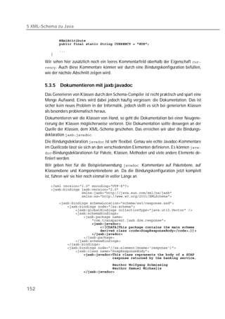 5 XML-Schema zu Java


          
          
          
          

       Wir sehen hier zusätzlich noch ein leeres Kommentarfeld oberhalb der Eigenschaft 
       . Auch diese Kommentare können wir durch eine Bindungskonfiguration befüllen,
       wie der nächste Abschnitt zeigen wird.

       5.3.5   Dokumentieren mit jaxb:javadoc
       Das Generieren von Klassen durch den Schema-Compiler ist recht praktisch und spart eine
       Menge Aufwand. Eines wird dabei jedoch häufig vergessen: die Dokumentation. Das ist
       sicher kein neues Problem in der Informatik, jedoch stellt es sich bei generierten Klassen
       als besonders problematisch heraus.
       Dokumentieren wir die Klassen von Hand, so geht die Dokumentation bei einer Neugene-
       rierung der Klassen möglicherweise verloren. Die Dokumentation sollte deswegen an der
       Quelle der Klassen, dem XML-Schema geschehen. Das erreichen wir über die Bindungs-
       deklaration .
       Die Bindungsdeklaration  ist sehr flexibel. Genau wie echte Javadoc-Kommentare
       im Quellcode lässt sie sich an den verschiedensten Elementen definieren. Es können 
       -Bindungsdeklarationen für Pakete, Klassen, Methoden und viele andere Elemente de-
       finiert werden.
       Wir geben hier für die Beispielanwendung  Kommentare auf Paketebene, auf
       Klassenebene und Komponentenebene an. Da die Bindungskonfiguration jetzt komplett
       ist, führen wir sie hier noch einmal in voller Länge an.

          
          
          
          
          
          
          
          
          
          
          
          
          
          
          
          
          
          
          
          
          
          
          
          




152
 