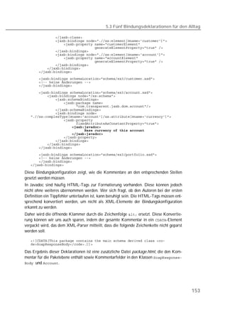 5.3 Fünf Bindungsdeklarationen für den Alltag

   
   
   
   
   
   
   
   
   
   
   
   
   
   

   
   
   
   
   
   
   
   
   
   
   
   
   
   
   
   
   

   
   
   
   

Diese Bindungskonfiguration zeigt, wie die Kommentare an den entsprechenden Stellen
gesetzt werden müssen.
In Javadoc sind häufig HTML-Tags zur Formatierung vorhanden. Diese können jedoch
nicht ohne weiteres übernommen werden. Wer sich fragt, ob den Autoren bei der ersten
Definition ein Tippfehler unterlaufen ist, kann beruhigt sein. Die HTML-Tags müssen ent-
sprechend konvertiert werden, um nicht als XML-Elemente der Bindungskonfiguration
erkannt zu werden.
Daher wird die öffnende Klammer durch die Zeichenfolge  ersetzt. Diese Konvertie-
rung können wir uns auch sparen, indem der gesamte Kommentar in ein -Element
verpackt wird, das dem XML-Parser mitteilt, dass die folgende Zeichenkette nicht geparst
werden soll.

   
   

Das Ergebnis dieser Deklarationen ist eine zusätzliche Datei package.html, die den Kom-
mentar für die Paketebene enthält sowie Kommentarfelder in den Klassen 
und .




                                                                                           153
 